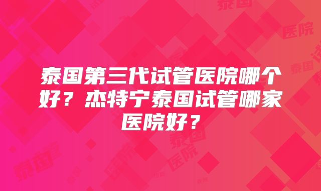 泰国第三代试管医院哪个好？杰特宁泰国试管哪家医院好？