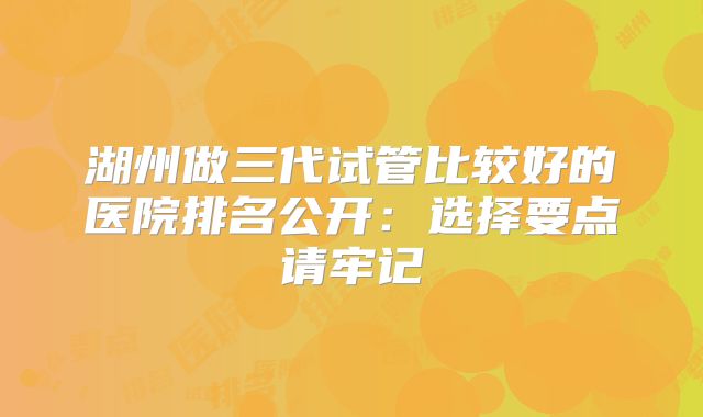 湖州做三代试管比较好的医院排名公开：选择要点请牢记