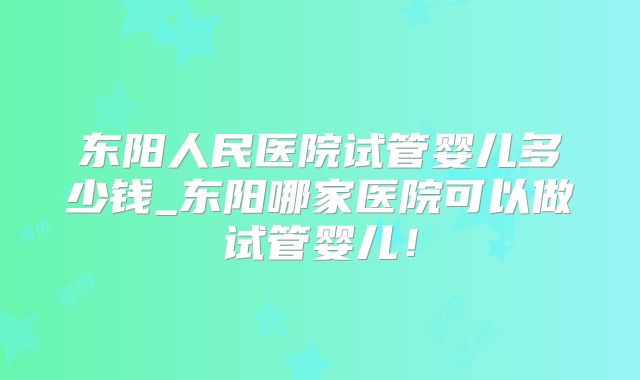 东阳人民医院试管婴儿多少钱_东阳哪家医院可以做试管婴儿!