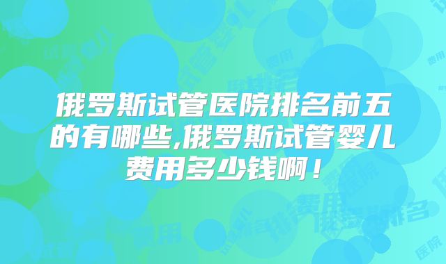 俄罗斯试管医院排名前五的有哪些,俄罗斯试管婴儿费用多少钱啊！