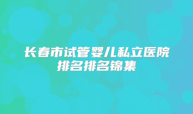 长春市试管婴儿私立医院排名排名锦集