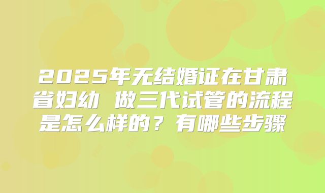 2025年无结婚证在甘肃省妇幼 做三代试管的流程是怎么样的?有哪些步骤