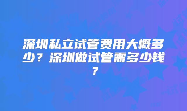 深圳私立试管费用大概多少？深圳做试管需多少钱？