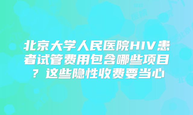 北京大学人民医院HIV患者试管费用包含哪些项目？这些隐性收费要当心