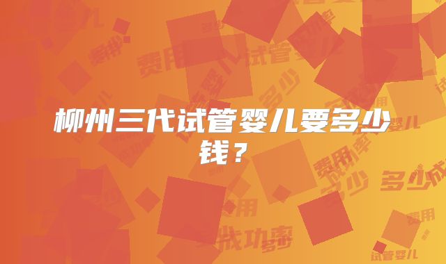 柳州三代试管婴儿要多少钱？