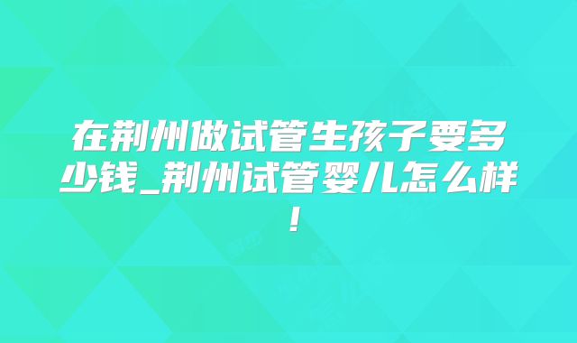 在荆州做试管生孩子要多少钱_荆州试管婴儿怎么样！
