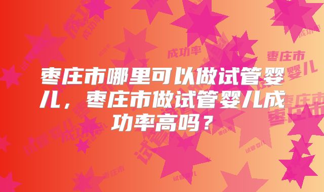 枣庄市哪里可以做试管婴儿，枣庄市做试管婴儿成功率高吗？