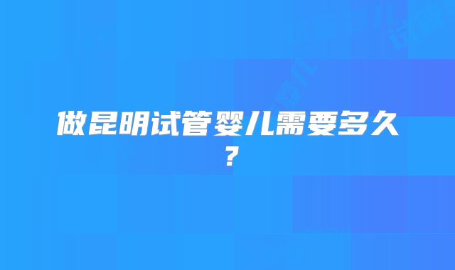 做昆明试管婴儿需要多久？