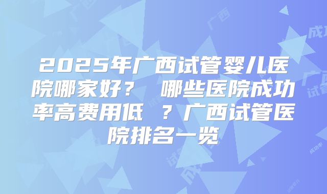 2025年广西试管婴儿医院哪家好? 哪些医院成功率高费用低 ?广西试管医院排名一览