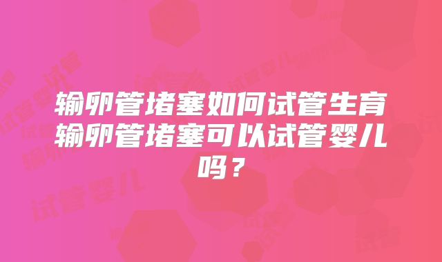 输卵管堵塞如何试管生育输卵管堵塞可以试管婴儿吗？