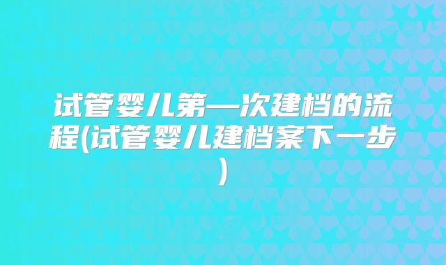 试管婴儿第—次建档的流程(试管婴儿建档案下一步)