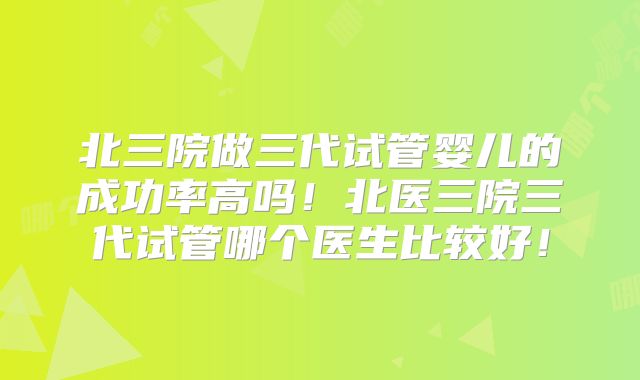北三院做三代试管婴儿的成功率高吗！北医三院三代试管哪个医生比较好！