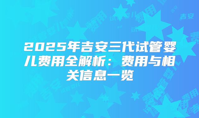 2025年吉安三代试管婴儿费用全解析：费用与相关信息一览
