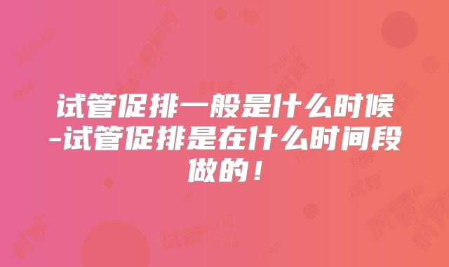 试管促排一般是什么时候-试管促排是在什么时间段做的！