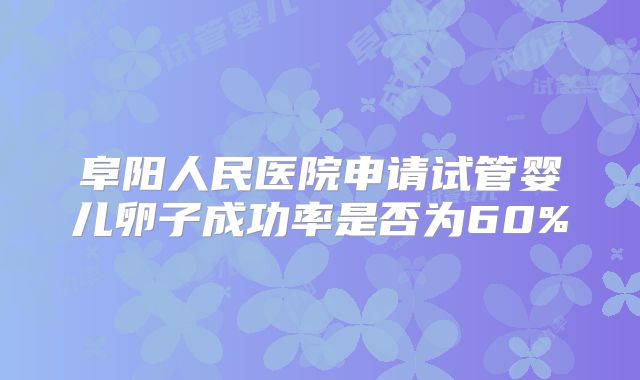 阜阳人民医院申请试管婴儿卵子成功率是否为60%