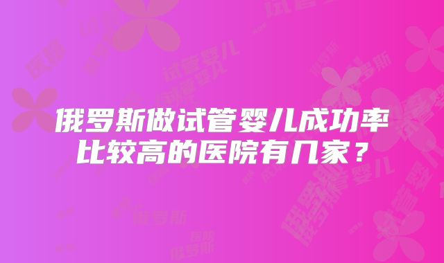 俄罗斯做试管婴儿成功率比较高的医院有几家？
