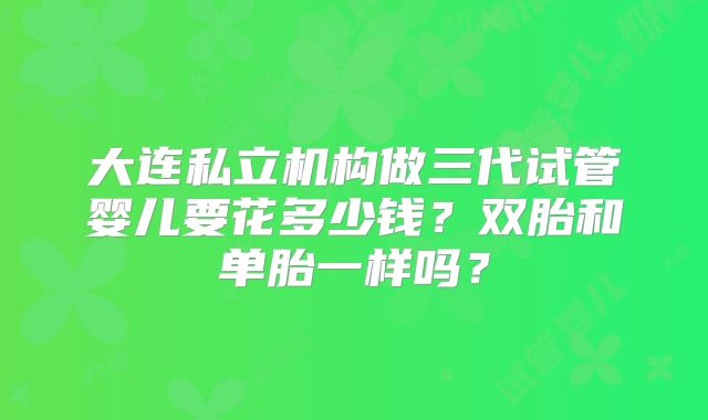 大连私立机构做三代试管婴儿要花多少钱？双胎和单胎一样吗？