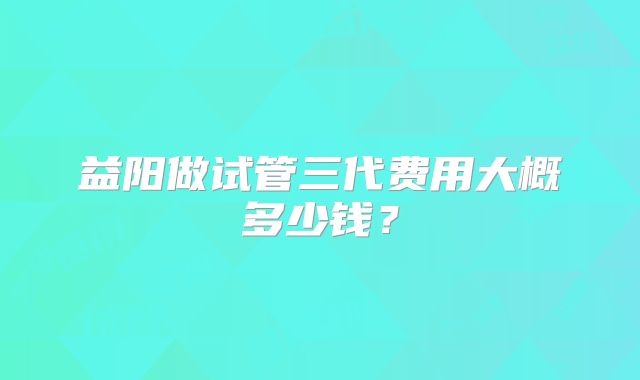 益阳做试管三代费用大概多少钱？