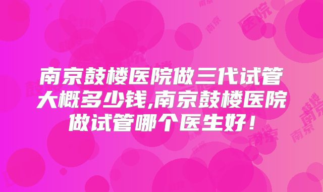 南京鼓楼医院做三代试管大概多少钱,南京鼓楼医院做试管哪个医生好！