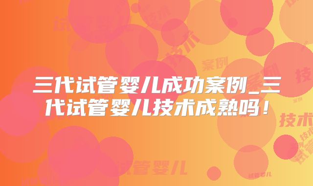 三代试管婴儿成功案例_三代试管婴儿技术成熟吗！