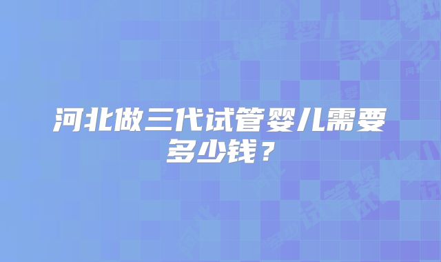 河北做三代试管婴儿需要多少钱？