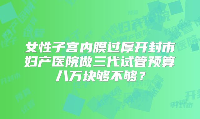 女性子宫内膜过厚开封市妇产医院做三代试管预算八万块够不够？