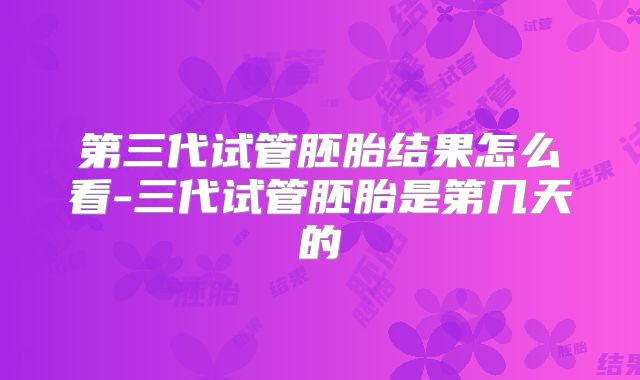 第三代试管胚胎结果怎么看-三代试管胚胎是第几天的
