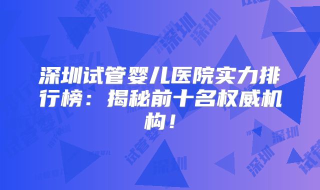 深圳试管婴儿医院实力排行榜：揭秘前十名权威机构！