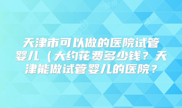 天津市可以做的医院试管婴儿（大约花费多少钱？天津能做试管婴儿的医院？
