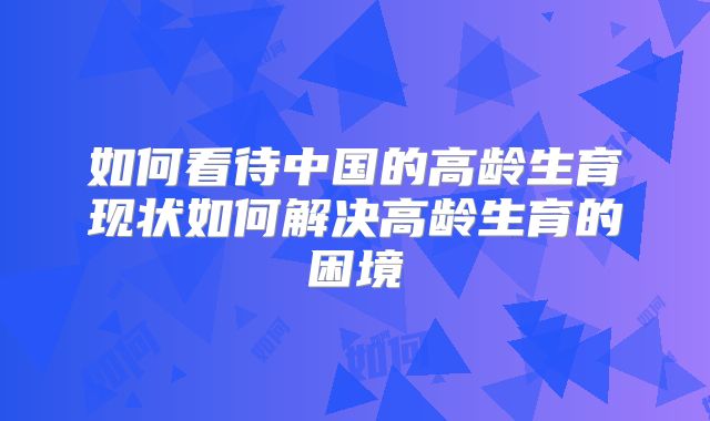 如何看待中国的高龄生育现状如何解决高龄生育的困境