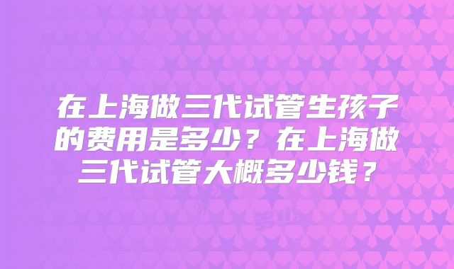 在上海做三代试管生孩子的费用是多少?在上海做三代试管大概多少钱?