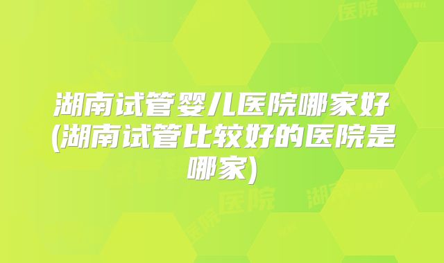 湖南试管婴儿医院哪家好(湖南试管比较好的医院是哪家)