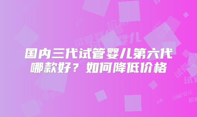 国内三代试管婴儿第六代哪款好？如何降低价格