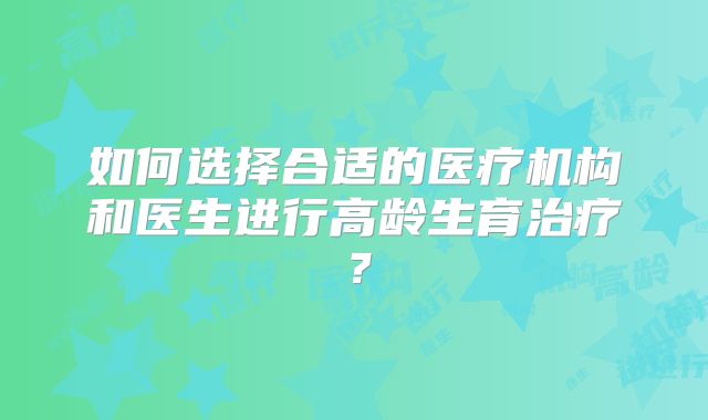 如何选择合适的医疗机构和医生进行高龄生育治疗?