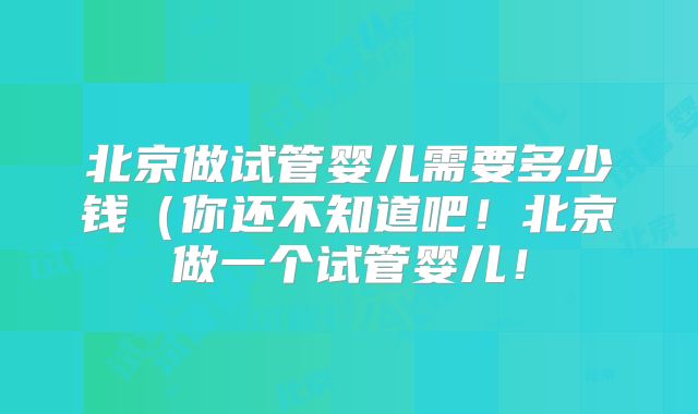 北京做试管婴儿需要多少钱（你还不知道吧！北京做一个试管婴儿！