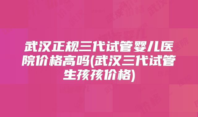 武汉正规三代试管婴儿医院价格高吗(武汉三代试管生孩孩价格)