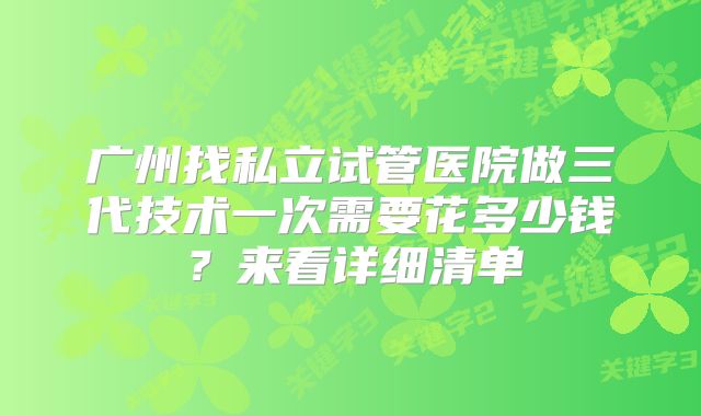 广州找私立试管医院做三代技术一次需要花多少钱？来看详细清单