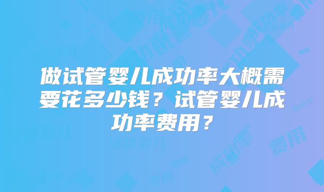 做试管婴儿成功率大概需要花多少钱?试管婴儿成功率费用?