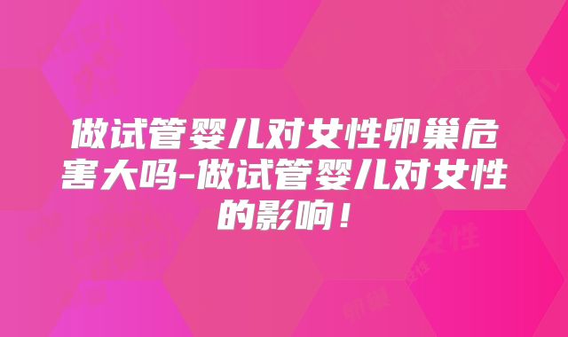 做试管婴儿对女性卵巢危害大吗-做试管婴儿对女性的影响！