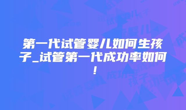 第一代试管婴儿如何生孩子_试管第一代成功率如何!