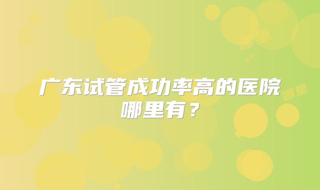 广东试管成功率高的医院哪里有?