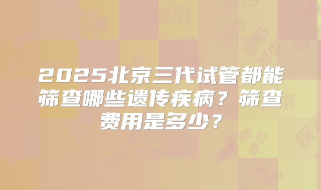 2025北京三代试管都能筛查哪些遗传疾病？筛查费用是多少？