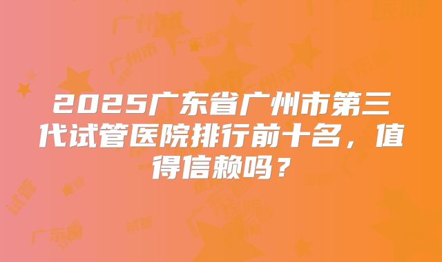 2025广东省广州市第三代试管医院排行前十名，值得信赖吗？