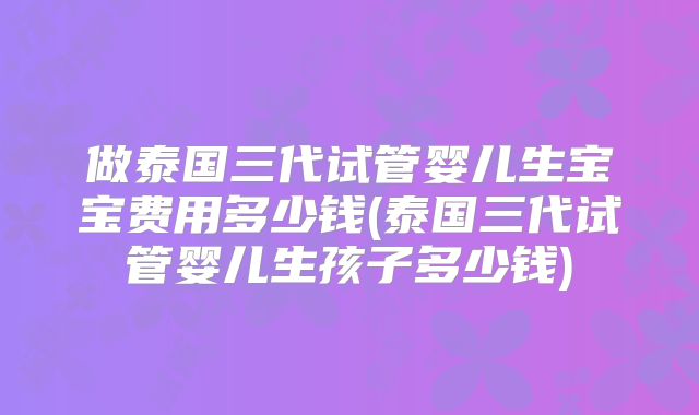 做泰国三代试管婴儿生宝宝费用多少钱(泰国三代试管婴儿生孩子多少钱)