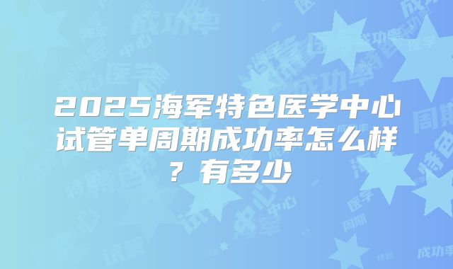 2025海军特色医学中心试管单周期成功率怎么样？有多少