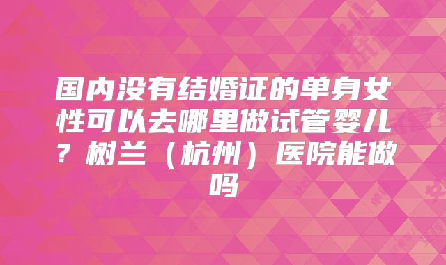 国内没有结婚证的单身女性可以去哪里做试管婴儿？树兰（杭州）医院能做吗