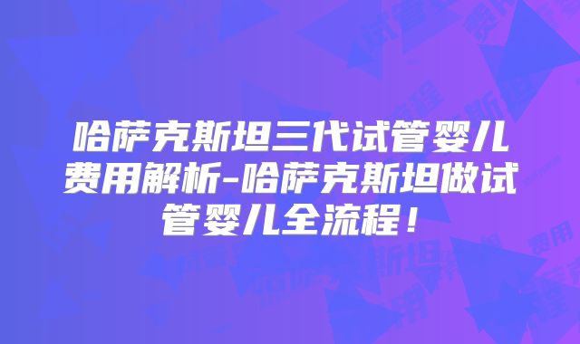 哈萨克斯坦三代试管婴儿费用解析-哈萨克斯坦做试管婴儿全流程！