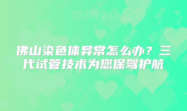 佛山染色体异常怎么办？三代试管技术为您保驾护航