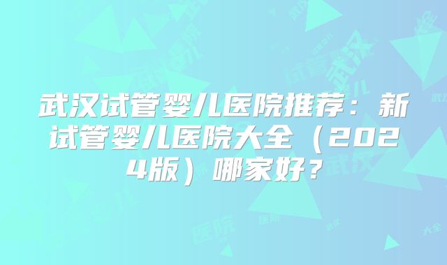武汉试管婴儿医院推荐:新试管婴儿医院大全(2024版)哪家好?