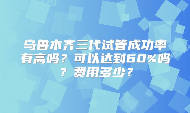 乌鲁木齐三代试管成功率有高吗？可以达到60%吗？费用多少？